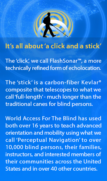 It's all about a 'click and a stick'. The ‘click’, we call FlashSonar™, a more technically refined form of echolocation. The ‘stick’ is a carbon-fiber cane that unfolds or telescopes to what we call ‘full-length’ - much longer than the original white canes for blind persons. For over 15 years, World Access For The Blind has used both to teach advanced orientation and mobility using what we call ‘Perceptual Navigation’ to over 10,000 blind persons, their families, instructors, and interested members of their communities across the United States and in over 40 other countries. Image represents a side silhouette of Daniel Kish walking against a backdrop of echoing FlashSonar rings.