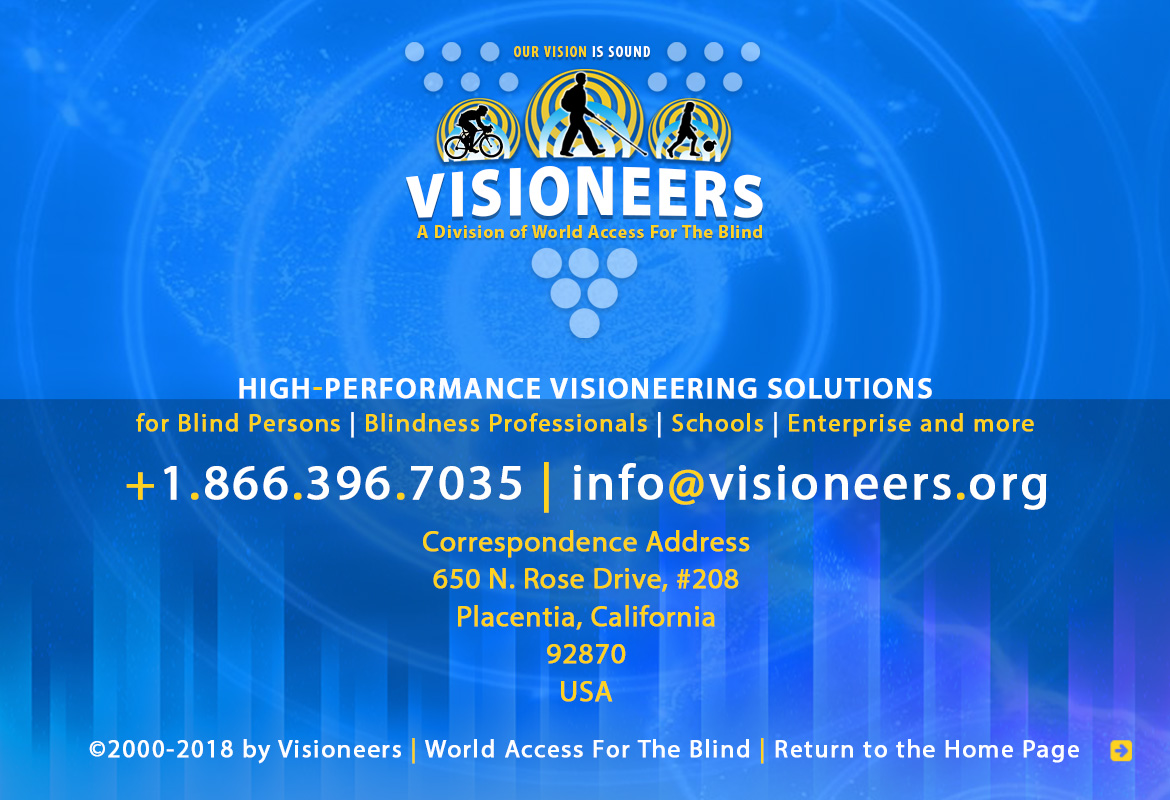 Visioneers, a division of World Access For The Blind. High Performance Visioneering Solutions for Blind Persons | Blindness Professionals | Schools | Enterprise and more. +1.866.396.7035 | info@visioneers.org. Correspondence address, 650 North Rose Drive, #208, Placentia, California, 92870, USA. © 2000-2018 by Visioneers | World Access For The Blind. visioneers.org | waftb.org | Image: Visioneers logo against echoing FlashSonar waves.