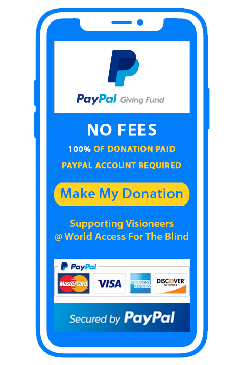 Donate securely via PayPal Giving Fund. No Transaction fees. 100 Percent of your donation goes to Visioneers | World Access For The Blind. PayPal account required and lets you choose between your bank account, Paypal account or credit cards from MasterCard, Visa, American Express and Discover Card. Make my Donation.