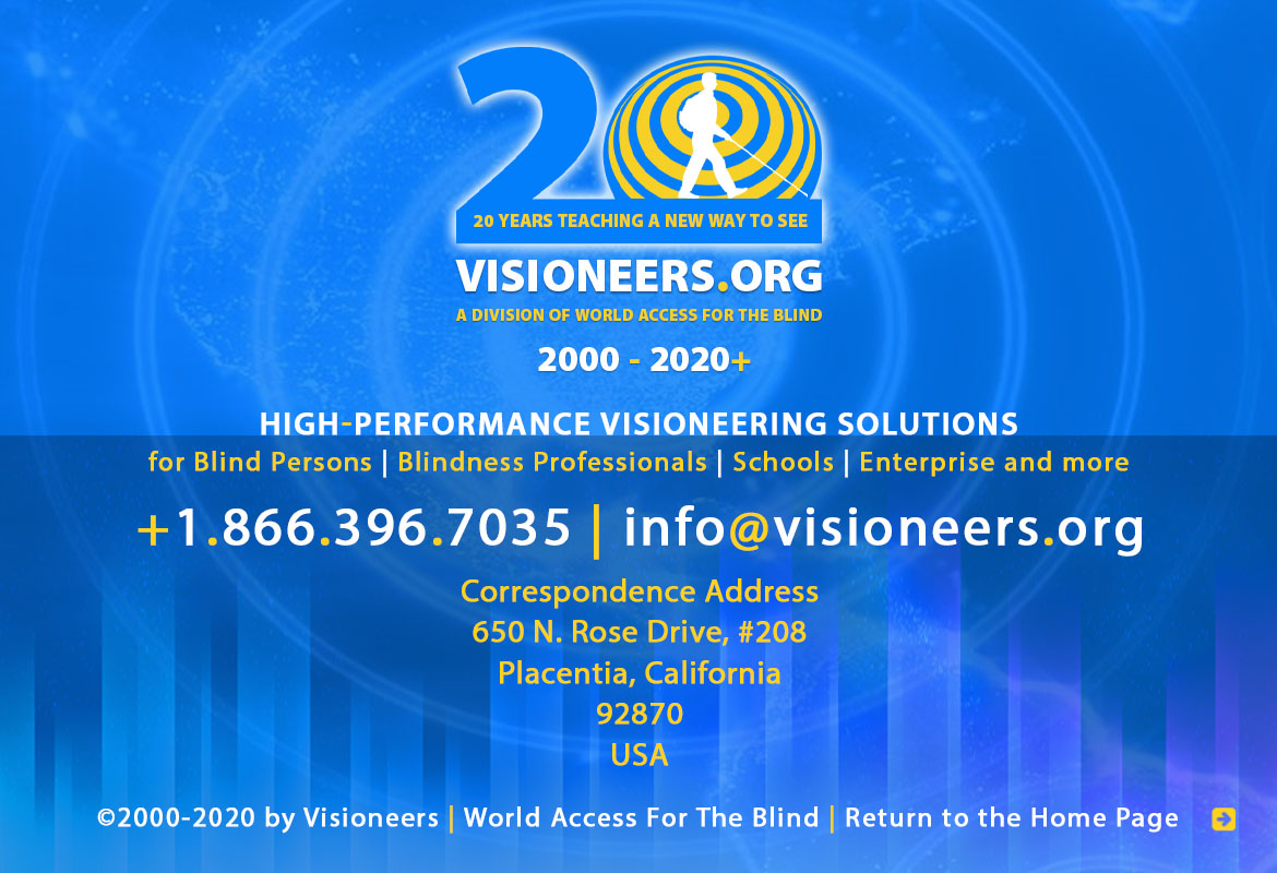 Page footer. Visioneers 20 Years teaching a New Way To See - 2000 to 2020. Visioneers, a division of World Access For The Blind. High Performance Visioneering Solutions for Blind Persons | Blindness Professionals | Schools | Enterprise and more. +1.866.396.7035 | info@visioneers.org. Correspondence address, 650 North Rose Drive, #208, Placentia, California, 92870, USA. © 2000-2019 by Visioneers | World Access For The Blind. visioneers.org | waftb.org | Image: Visioneers logo against echoing FlashSonar waves.Click to return to the Home Page